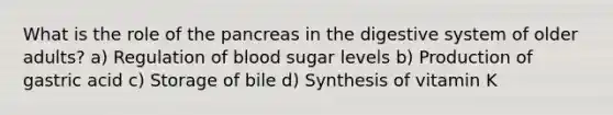 What is the role of the pancreas in the digestive system of older adults? a) Regulation of blood sugar levels b) Production of gastric acid c) Storage of bile d) Synthesis of vitamin K