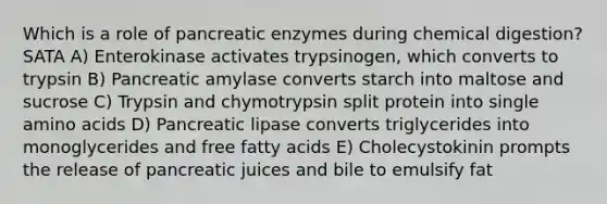 Which is a role of pancreatic enzymes during chemical digestion? SATA A) Enterokinase activates trypsinogen, which converts to trypsin B) Pancreatic amylase converts starch into maltose and sucrose C) Trypsin and chymotrypsin split protein into single amino acids D) Pancreatic lipase converts triglycerides into monoglycerides and free fatty acids E) Cholecystokinin prompts the release of pancreatic juices and bile to emulsify fat