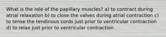 What is the role of the papillary muscles? a) to contract during atrial relaxation b) to close the valves during atrial contraction c) to tense the tendinous cords just prior to ventricular contraction d) to relax just prior to ventricular contraction