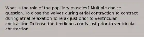 What is the role of the papillary muscles? Multiple choice question. To close the valves during atrial contraction To contract during atrial relaxation To relax just prior to ventricular contraction To tense the tendinous cords just prior to ventricular contraction