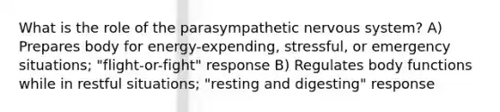 What is the role of the parasympathetic nervous system? A) Prepares body for energy-expending, stressful, or emergency situations; "flight-or-fight" response B) Regulates body functions while in restful situations; "resting and digesting" response