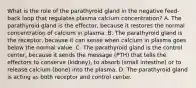 What is the role of the parathyroid gland in the negative feed-back loop that regulates plasma calcium concentration? A. The parathyroid gland is the effector, because it restores the normal concentration of calcium in plasma. B. The parathyroid gland is the receptor, because it can sense when calcium in plasma goes below the normal value. C. The parathyroid gland is the control center, because it sends the message (PTH) that tells the effectors to conserve (kidney), to absorb (small intestine) or to release calcium (bone) into the plasma. D. The parathyroid gland is acting as both receptor and control center.