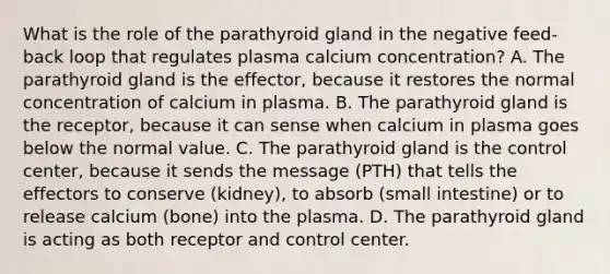 What is the role of the parathyroid gland in the negative feed-back loop that regulates plasma calcium concentration? A. The parathyroid gland is the effector, because it restores the normal concentration of calcium in plasma. B. The parathyroid gland is the receptor, because it can sense when calcium in plasma goes below the normal value. C. The parathyroid gland is the control center, because it sends the message (PTH) that tells the effectors to conserve (kidney), to absorb (small intestine) or to release calcium (bone) into the plasma. D. The parathyroid gland is acting as both receptor and control center.