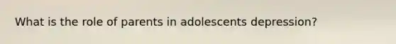 What is the role of parents in adolescents depression?