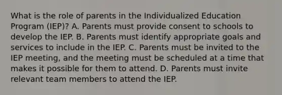 What is the role of parents in the Individualized Education Program​ (IEP)? A. Parents must provide consent to schools to develop the IEP. B. Parents must identify appropriate goals and services to include in the IEP. C. Parents must be invited to the IEP​ meeting, and the meeting must be scheduled at a time that makes it possible for them to attend. D. Parents must invite relevant team members to attend the IEP.