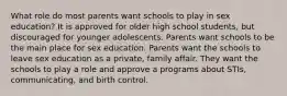 What role do most parents want schools to play in sex education? It is approved for older high school students, but discouraged for younger adolescents. Parents want schools to be the main place for sex education. Parents want the schools to leave sex education as a private, family affair. They want the schools to play a role and approve a programs about STIs, communicating, and birth control.