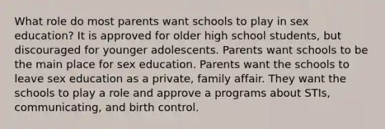 What role do most parents want schools to play in sex education? It is approved for older high school students, but discouraged for younger adolescents. Parents want schools to be the main place for sex education. Parents want the schools to leave sex education as a private, family affair. They want the schools to play a role and approve a programs about STIs, communicating, and birth control.