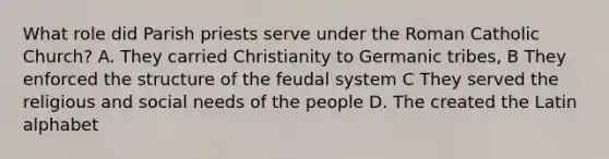 What role did Parish priests serve under the Roman Catholic Church? A. They carried Christianity to Germanic tribes, B They enforced the structure of the feudal system C They served the religious and social needs of the people D. The created the Latin alphabet