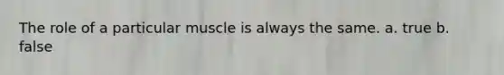 The role of a particular muscle is always the same. a. true b. false