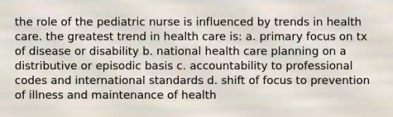 the role of the pediatric nurse is influenced by trends in health care. the greatest trend in health care is: a. primary focus on tx of disease or disability b. national health care planning on a distributive or episodic basis c. accountability to professional codes and international standards d. shift of focus to prevention of illness and maintenance of health