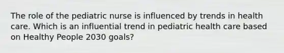 The role of the pediatric nurse is influenced by trends in health care. Which is an influential trend in pediatric health care based on Healthy People 2030 goals?