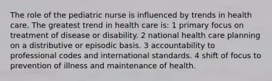 The role of the pediatric nurse is influenced by trends in health care. The greatest trend in health care is: 1 primary focus on treatment of disease or disability. 2 national health care planning on a distributive or episodic basis. 3 accountability to professional codes and international standards. 4 shift of focus to prevention of illness and maintenance of health.