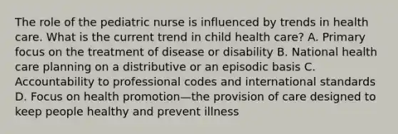 The role of the pediatric nurse is influenced by trends in health care. What is the current trend in child health care? A. Primary focus on the treatment of disease or disability B. National health care planning on a distributive or an episodic basis C. Accountability to professional codes and international standards D. Focus on health promotion—the provision of care designed to keep people healthy and prevent illness