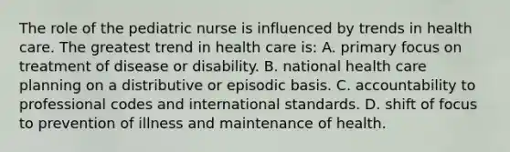 The role of the pediatric nurse is influenced by trends in health care. The greatest trend in health care is: A. primary focus on treatment of disease or disability. B. national health care planning on a distributive or episodic basis. C. accountability to professional codes and international standards. D. shift of focus to prevention of illness and maintenance of health.