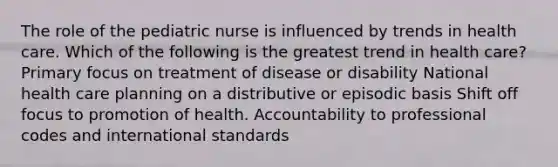 The role of the pediatric nurse is influenced by trends in health care. Which of the following is the greatest trend in health care? Primary focus on treatment of disease or disability National health care planning on a distributive or episodic basis Shift off focus to promotion of health. Accountability to professional codes and international standards