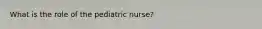 What is the role of the pediatric nurse?