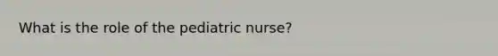 What is the role of the pediatric nurse?