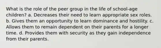 What is the role of the peer group in the life of school-age children? a. Decreases their need to learn appropriate sex roles. b. Gives them an opportunity to learn dominance and hostility. c. Allows them to remain dependent on their parents for a longer time. d. Provides them with security as they gain independence from their parents.