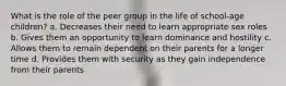 What is the role of the peer group in the life of school-age children? a. Decreases their need to learn appropriate sex roles b. Gives them an opportunity to learn dominance and hostility c. Allows them to remain dependent on their parents for a longer time d. Provides them with security as they gain independence from their parents