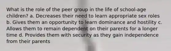 What is the role of the peer group in the life of school-age children? a. Decreases their need to learn appropriate sex roles b. Gives them an opportunity to learn dominance and hostility c. Allows them to remain dependent on their parents for a longer time d. Provides them with security as they gain independence from their parents