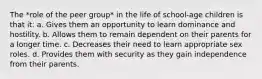 The *role of the peer group* in the life of school-age children is that it: a. Gives them an opportunity to learn dominance and hostility. b. Allows them to remain dependent on their parents for a longer time. c. Decreases their need to learn appropriate sex roles. d. Provides them with security as they gain independence from their parents.