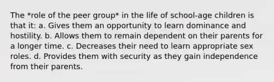 The *role of the peer group* in the life of school-age children is that it: a. Gives them an opportunity to learn dominance and hostility. b. Allows them to remain dependent on their parents for a longer time. c. Decreases their need to learn appropriate sex roles. d. Provides them with security as they gain independence from their parents.