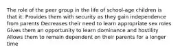 The role of the peer group in the life of school-age children is that it: Provides them with security as they gain independence from parents Decreases their need to learn appropriate sex roles Gives them an opportunity to learn dominance and hostility Allows them to remain dependent on their parents for a longer time