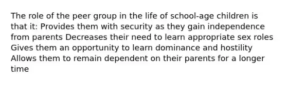 The role of the peer group in the life of school-age children is that it: Provides them with security as they gain independence from parents Decreases their need to learn appropriate sex roles Gives them an opportunity to learn dominance and hostility Allows them to remain dependent on their parents for a longer time