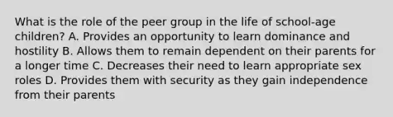 What is the role of the peer group in the life of school-age children? A. Provides an opportunity to learn dominance and hostility B. Allows them to remain dependent on their parents for a longer time C. Decreases their need to learn appropriate sex roles D. Provides them with security as they gain independence from their parents