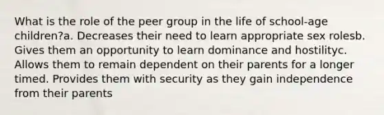 What is the role of the peer group in the life of school-age children?a. Decreases their need to learn appropriate sex rolesb. Gives them an opportunity to learn dominance and hostilityc. Allows them to remain dependent on their parents for a longer timed. Provides them with security as they gain independence from their parents