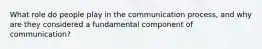 What role do people play in the communication process, and why are they considered a fundamental component of communication?