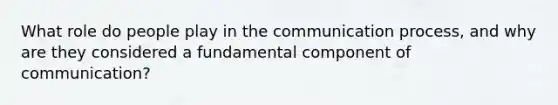 What role do people play in the communication process, and why are they considered a fundamental component of communication?