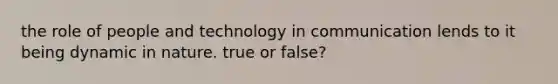 the role of people and technology in communication lends to it being dynamic in nature. true or false?