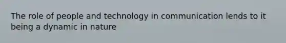 The role of people and technology in communication lends to it being a dynamic in nature