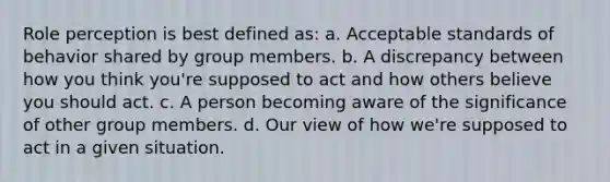 Role perception is best defined as: a. Acceptable standards of behavior shared by group members. b. A discrepancy between how you think you're supposed to act and how others believe you should act. c. A person becoming aware of the significance of other group members. d. Our view of how we're supposed to act in a given situation.