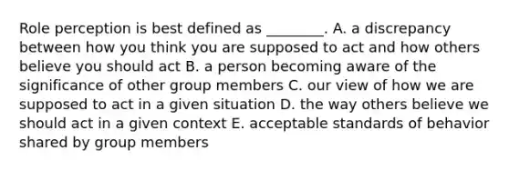 Role perception is best defined as​ ________. A. a discrepancy between how you think you are supposed to act and how others believe you should act B. a person becoming aware of the significance of other group members C. our view of how we are supposed to act in a given situation D. the way others believe we should act in a given context E. acceptable standards of behavior shared by group members