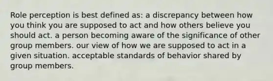 Role perception is best defined as: a discrepancy between how you think you are supposed to act and how others believe you should act. a person becoming aware of the significance of other group members. our view of how we are supposed to act in a given situation. acceptable standards of behavior shared by group members.