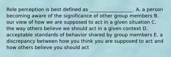 Role perception is best defined as __________________. A. a person becoming aware of the significance of other group members B. our view of how we are supposed to act in a given situation C. the way others believe we should act in a given context D. acceptable standards of behavior shared by group members E. a discrepancy between how you think you are supposed to act and how others believe you should act