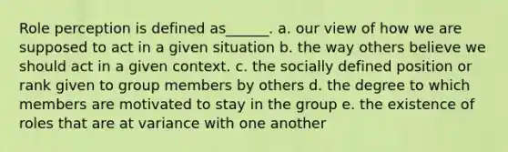 Role perception is defined as______. a. our view of how we are supposed to act in a given situation b. the way others believe we should act in a given context. c. the socially defined position or rank given to group members by others d. the degree to which members are motivated to stay in the group e. the existence of roles that are at variance with one another