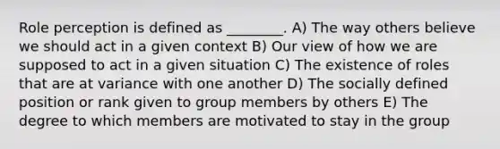 Role perception is defined as ________. A) The way others believe we should act in a given context B) Our view of how we are supposed to act in a given situation C) The existence of roles that are at variance with one another D) The socially defined position or rank given to group members by others E) The degree to which members are motivated to stay in the group