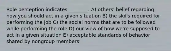 Role perception indicates ________. A) others' belief regarding how you should act in a given situation B) the skills required for performing the job C) the social norms that are to be followed while performing the role D) our view of how we're supposed to act in a given situation E) acceptable standards of behavior shared by nongroup members