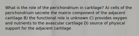 What is the role of the perichondrium in cartilage? A) cells of the perichondrium secrete the matrix component of the adjacent cartilage B) the functional role is unknown C) provides oxygen and nutrients to the avascular cartilage D) source of physical support for the adjacent cartilage