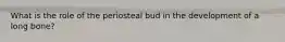 What is the role of the periosteal bud in the development of a long bone?