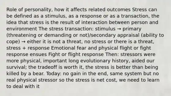 Role of personality, how it affects related outcomes Stress can be defined as a stimulus, as a response or as a transaction, the idea that stress is the result of interaction between person and environment The stress transaction: stimulus → primary (threatening or demanding or not)/secondary appraisal (ability to cope) → either it is not a threat, no stress or there is a threat, stress + response Emotional fear and physical flight or fight response ensues Fight or flight response Then: stressors were more physical, important long evolutionary history, aided our survival; the tradeoff is worth it, the stress is better than being killed by a bear. Today: no gain in the end, same system but no real physical stressor so the stress is net cost, we need to learn to deal with it