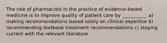 The role of pharmacists in the practice of evidence-based medicine is to improve quality of patient care by __________. a) making recommendations based solely on clinical expertise b) recommending textbook treatment recommendations c) staying current with the relevant literature