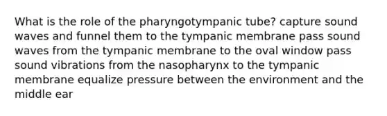 What is the role of the pharyngotympanic tube? capture sound waves and funnel them to the tympanic membrane pass sound waves from the tympanic membrane to the oval window pass sound vibrations from the nasopharynx to the tympanic membrane equalize pressure between the environment and the middle ear