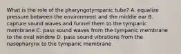 What is the role of the pharyngotympanic tube? A. equalize pressure between the environment and the middle ear B. capture sound waves and funnel them to the tympanic membrane C. pass sound waves from the tympanic membrane to the oval window D. pass sound vibrations from the nasopharynx to the tympanic membrane