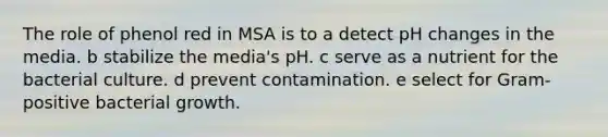 The role of phenol red in MSA is to a detect pH changes in the media. b stabilize the media's pH. c serve as a nutrient for the bacterial culture. d prevent contamination. e select for Gram-positive bacterial growth.