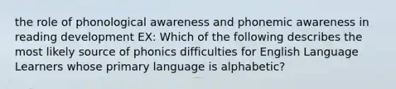 the role of phonological awareness and phonemic awareness in reading development EX: Which of the following describes the most likely source of phonics difficulties for English Language Learners whose primary language is alphabetic?