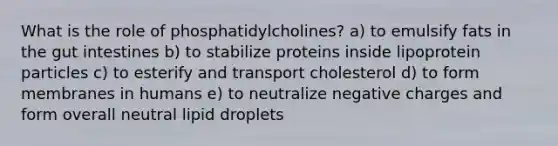 What is the role of phosphatidylcholines? a) to emulsify fats in the gut intestines b) to stabilize proteins inside lipoprotein particles c) to esterify and transport cholesterol d) to form membranes in humans e) to neutralize negative charges and form overall neutral lipid droplets